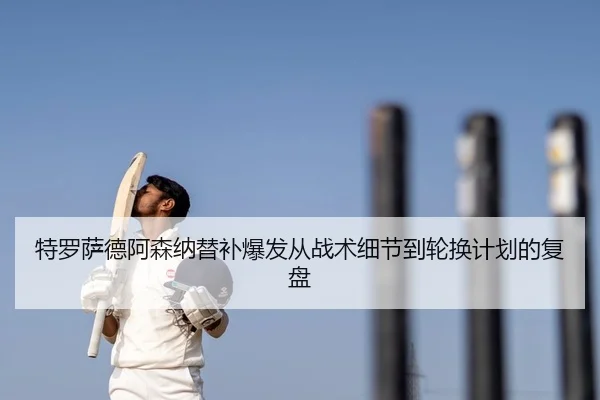 特罗萨德阿森纳替补爆发从战术细节到轮换计划的复盘