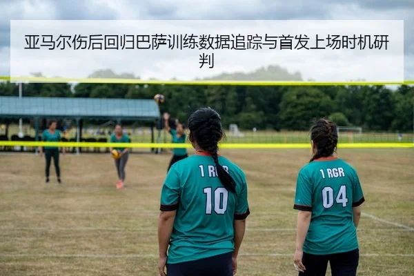 亚马尔伤后回归巴萨训练数据追踪与首发上场时机研判